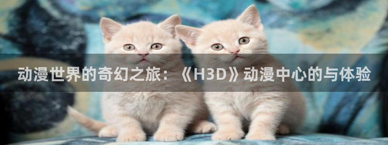 omofun动漫怎么下载：动漫世界的奇幻之旅：《H3D》动漫中心的与体验